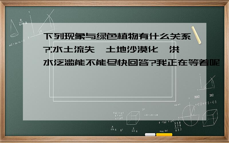 下列现象与绿色植物有什么关系?:水土流失,土地沙漠化,洪水泛滥能不能尽快回答?我正在等着呢