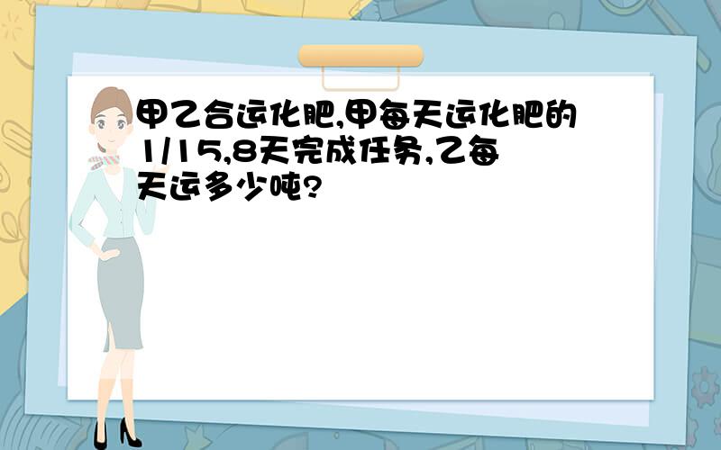 甲乙合运化肥,甲每天运化肥的1/15,8天完成任务,乙每天运多少吨?