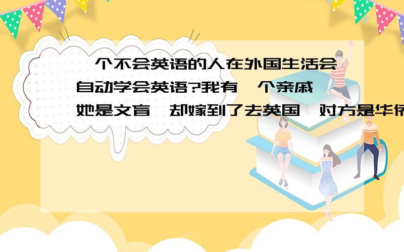 一个不会英语的人在外国生活会自动学会英语?我有一个亲戚,她是文盲,却嫁到了去英国,对方是华侨她30岁了,她连ABCD都不知道,但去到英国半年,她就好像成了英国本土的人似的,为什么会这样?