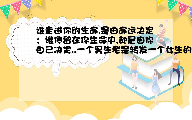 谁走进你的生命,是由命运决定；谁停留在你生命中,却是由你自己决定..一个男生老是转发一个女生的这句微博啥意思?