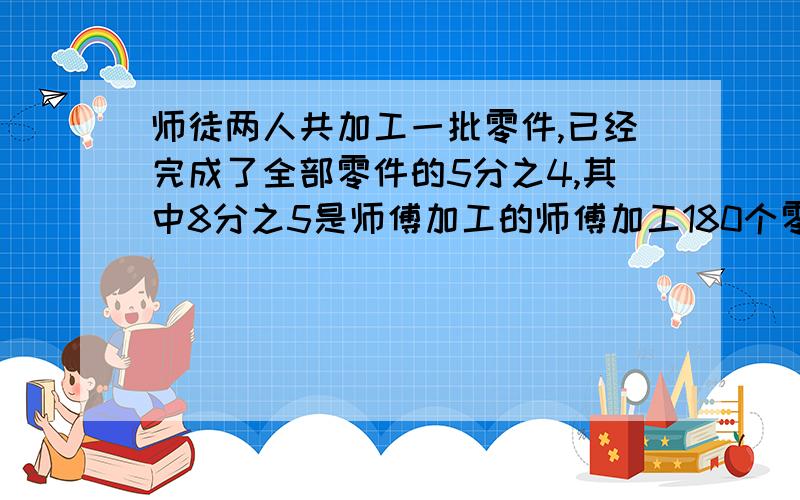 师徒两人共加工一批零件,已经完成了全部零件的5分之4,其中8分之5是师傅加工的师傅加工180个零件,有多少