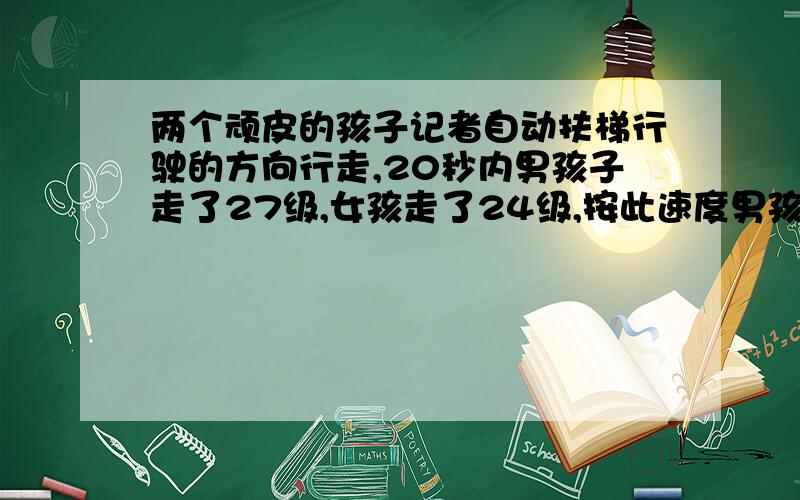 两个顽皮的孩子记者自动扶梯行驶的方向行走,20秒内男孩子走了27级,女孩走了24级,按此速度男孩2分钟到达另一端,而女孩需要3分钟才能到达.问该扶梯静止时共有多少级可以看见?