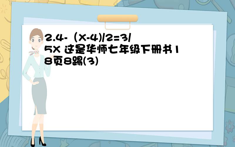 2.4-（X-4)/2=3/5X 这是华师七年级下册书18页8踢(3)