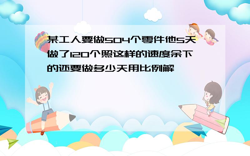 某工人要做504个零件他5天做了120个照这样的速度余下的还要做多少天用比例解】