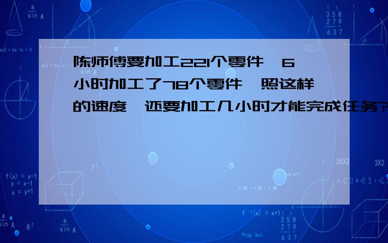 陈师傅要加工221个零件,6小时加工了78个零件,照这样的速度,还要加工几小时才能完成任务?要用比例解