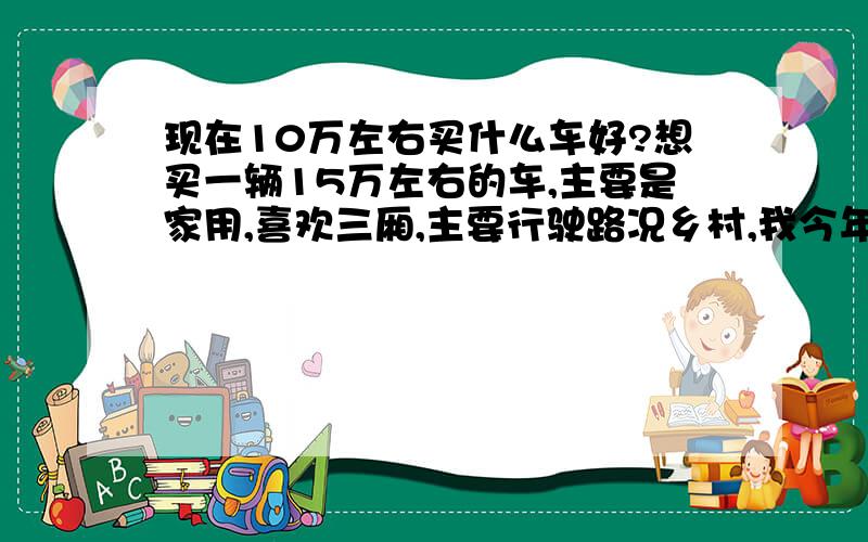 现在10万左右买什么车好?想买一辆15万左右的车,主要是家用,喜欢三厢,主要行驶路况乡村,我今年21-25岁,身高170-179cm,体重61-80kg,要买的车最好是适合男生,希望各位能在油耗、保养、性能等方面