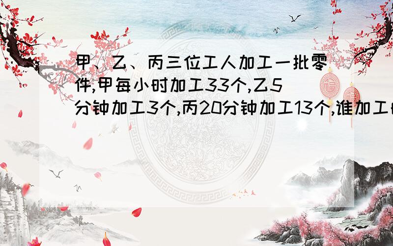 甲、乙、丙三位工人加工一批零件,甲每小时加工33个,乙5分钟加工3个,丙20分钟加工13个,谁加工的速度最回答采纳、财富!【急】