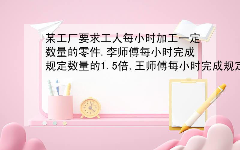 某工厂要求工人每小时加工一定数量的零件.李师傅每小时完成规定数量的1.5倍,王师傅每小时完成规定数量的105%谁加工零件的速度快