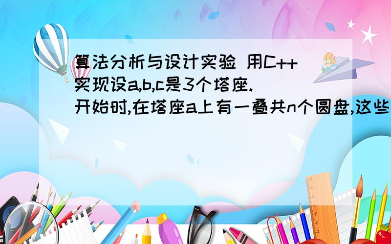 算法分析与设计实验 用C++实现设a,b,c是3个塔座.开始时,在塔座a上有一叠共n个圆盘,这些圆盘自下而上,由大到小地叠在一起.各圆盘从小到大编号为1,2,…,n,现要求将塔座a上的这一叠圆盘移到塔