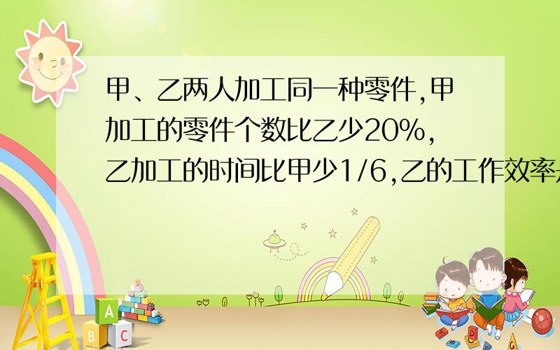 甲、乙两人加工同一种零件,甲加工的零件个数比乙少20%,乙加工的时间比甲少1/6,乙的工作效率是甲的( )%列方程解答