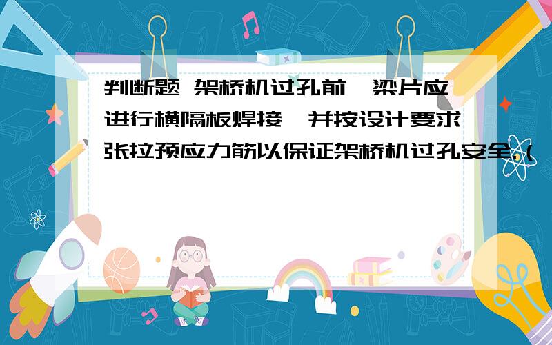 判断题 架桥机过孔前,梁片应进行横隔板焊接,并按设计要求张拉预应力筋以保证架桥机过孔安全.（ ）