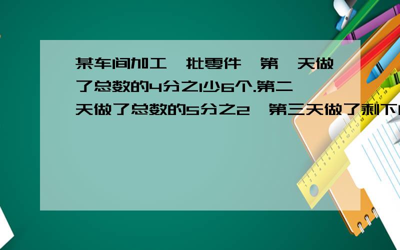 某车间加工一批零件,第一天做了总数的4分之1少6个.第二天做了总数的5分之2,第三天做了剩下的48个,求这批零件的总数