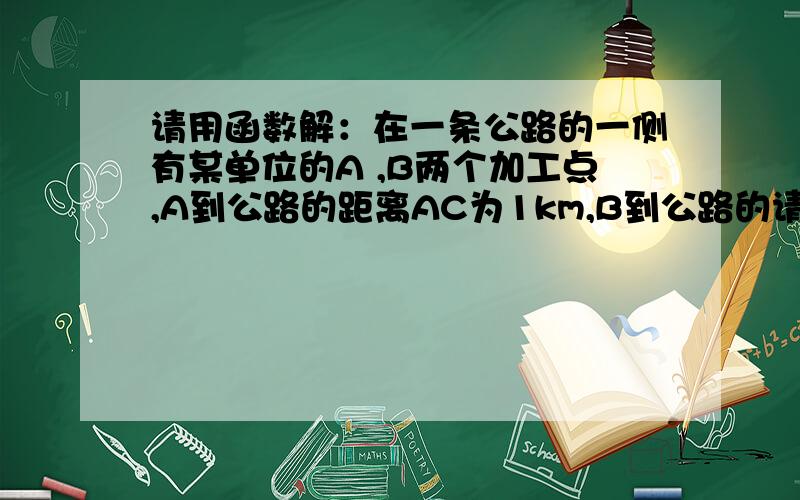 请用函数解：在一条公路的一侧有某单位的A ,B两个加工点,A到公路的距离AC为1km,B到公路的请用函数解：在一条公路的一侧有某单位的A ,B两个加工点,A到公路的距离AC为1km,B到公路的距离BD为1.5