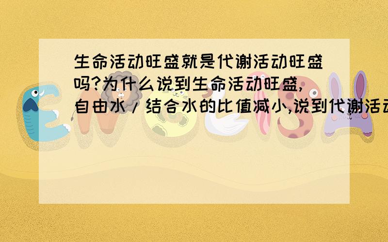 生命活动旺盛就是代谢活动旺盛吗?为什么说到生命活动旺盛,自由水/结合水的比值减小,说到代谢活动旺盛就是自由水/结合水比值增大