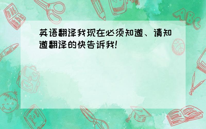 英语翻译我现在必须知道、请知道翻译的快告诉我!