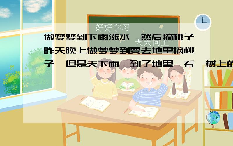 做梦梦到下雨涨水,然后摘桃子昨天晚上做梦梦到要去地里摘桃子,但是天下雨,到了地里一看,树上的桃子已经没几个了,都在水里了.只能到水里捞桃子了,请问这个梦是什么意思呢请不知道的不