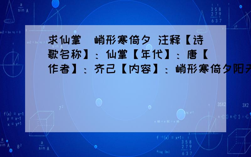 求仙掌_峭形寒倚夕 注释【诗歌名称】：仙掌【年代】：唐【作者】：齐己【内容】：峭形寒倚夕阳天,毛女莲花翠影连.云外自为高出手,人间谁合斗挥拳.鹤抛青汉来岩桧,僧隔黄河望顶烟.晴