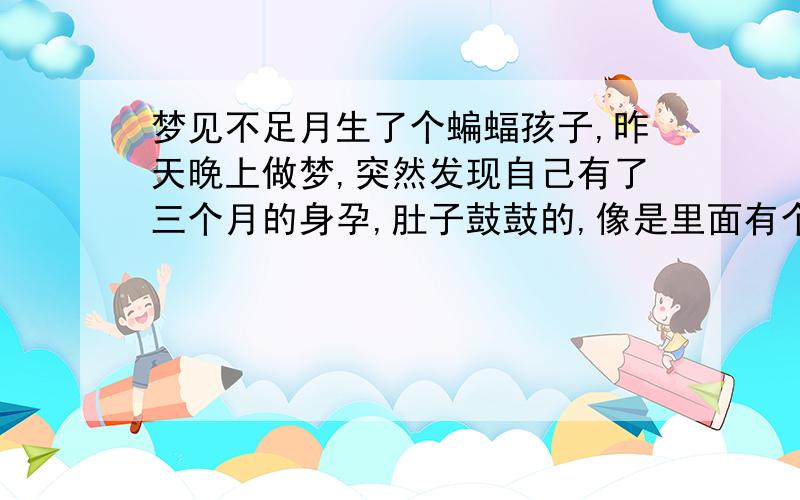 梦见不足月生了个蝙蝠孩子,昨天晚上做梦,突然发现自己有了三个月的身孕,肚子鼓鼓的,像是里面有个盒子.正高兴着,发现鼓起来的肚子和我的身体分离了似的,吓的敢紧找人来看,人还没来的,