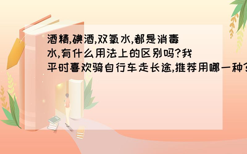 酒精,碘酒,双氧水,都是消毒水,有什么用法上的区别吗?我平时喜欢骑自行车走长途,推荐用哪一种?