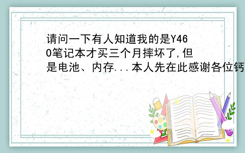 请问一下有人知道我的是Y460笔记本才买三个月摔坏了,但是电池、内存...本人先在此感谢各位钙7