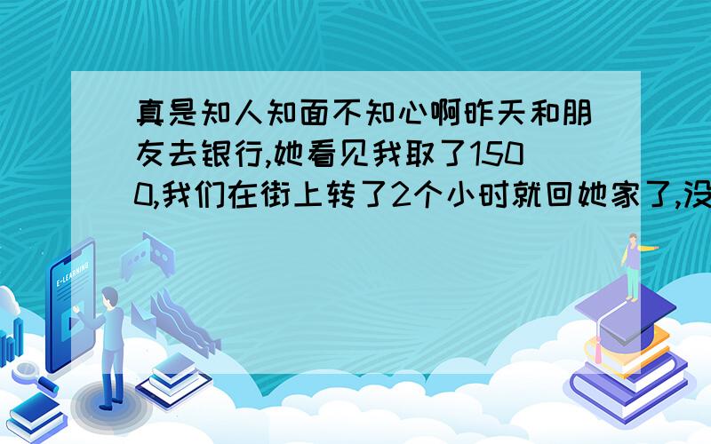 真是知人知面不知心啊昨天和朋友去银行,她看见我取了1500,我们在街上转了2个小时就回她家了,没有买太多的东西（没有在街上逗留很久）,一直到晚上9点从她家打车回自己家,到家看钱包的