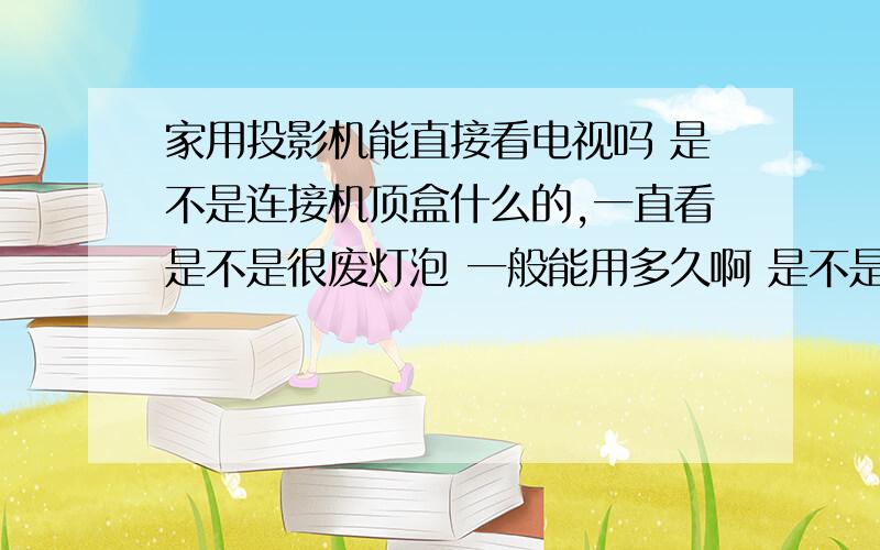 家用投影机能直接看电视吗 是不是连接机顶盒什么的,一直看是不是很废灯泡 一般能用多久啊 是不是有的投影机用一会就要换灯泡了 灯泡多少一个呀