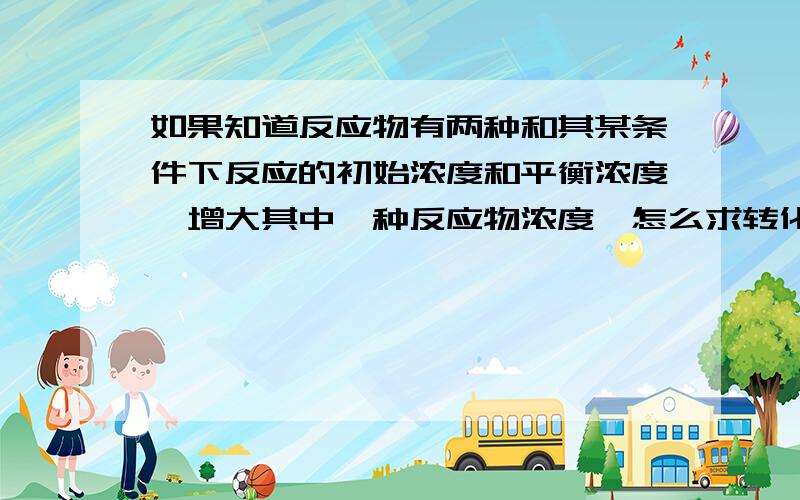 如果知道反应物有两种和其某条件下反应的初始浓度和平衡浓度,增大其中一种反应物浓度,怎么求转化率?