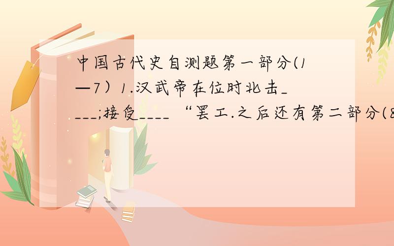 中国古代史自测题第一部分(1—7）1.汉武帝在位时北击____;接受____ “罢工.之后还有第二部分(8—13)