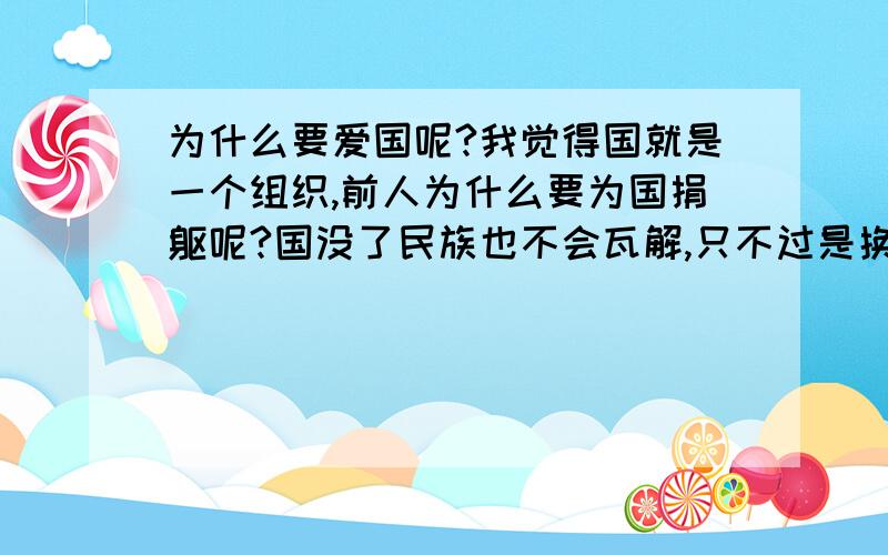 为什么要爱国呢?我觉得国就是一个组织,前人为什么要为国捐躯呢?国没了民族也不会瓦解,只不过是换个统治者而已,对于民族而言被侵略后换个更开明的国君不是更好吗?不更有利于一个民族