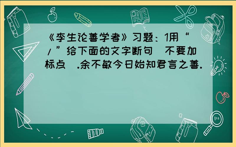 《李生论善学者》习题：1用“/”给下面的文字断句（不要加标点）.余不敏今日始知君言之善.