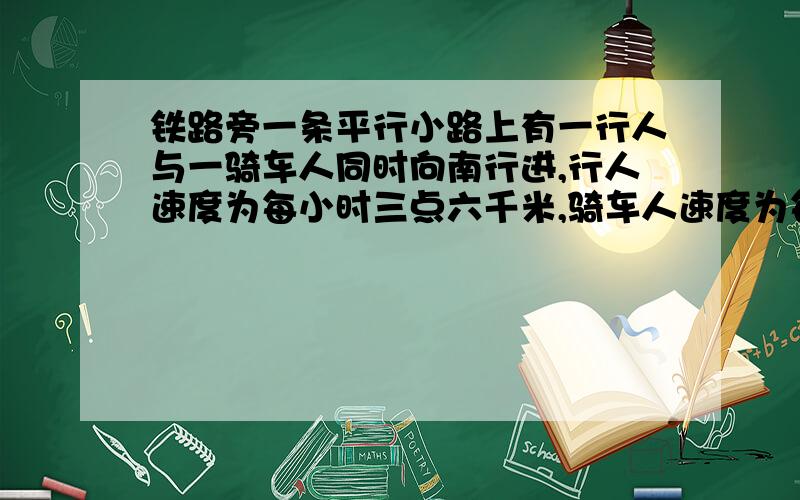 铁路旁一条平行小路上有一行人与一骑车人同时向南行进,行人速度为每小时三点六千米,骑车人速度为每小时十点八千米这时有一列车从他们背后开过来火车通过行为用二十秒,通过骑车人用