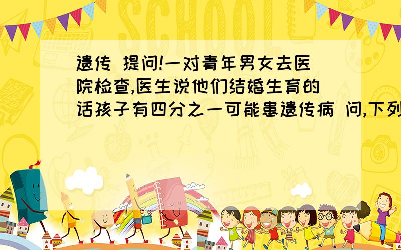 遗传 提问!一对青年男女去医院检查,医生说他们结婚生育的话孩子有四分之一可能患遗传病 问,下列说法是否正确 如果他们前三个孩子都健康,那第四个有遗传宾如果第一个孩子有遗传并,后