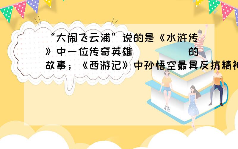 “大闹飞云浦”说的是《水浒传》中一位传奇英雄_____的故事；《西游记》中孙悟空最具反抗精神的故事情节“            ”；而《三国演义》中被人们奉为“智慧的象征,忠诚的化身”的人物