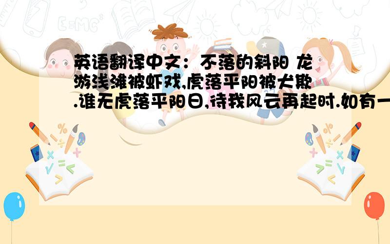 英语翻译中文：不落的斜阳 龙游浅滩被虾戏,虎落平阳被犬欺.谁无虎落平阳日,待我风云再起时.如有一日虎归山,我让血染半边天.天下英雄出我辈,一入江湖岁月摧.宏图霸业谈笑中,不胜人生一