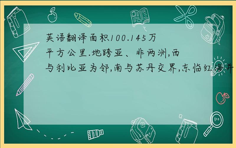 英语翻译面积100.145万平方公里.地跨亚、非两洲,西与利比亚为邻,南与苏丹交界,东临红海并与巴勒斯坦、以色列接壤,北临地中海.埃及大部分领土位于非洲东北部,只有苏伊士运河以东的西奈