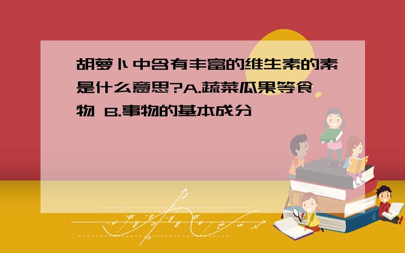 胡萝卜中含有丰富的维生素的素是什么意思?A.蔬菜瓜果等食物 B.事物的基本成分