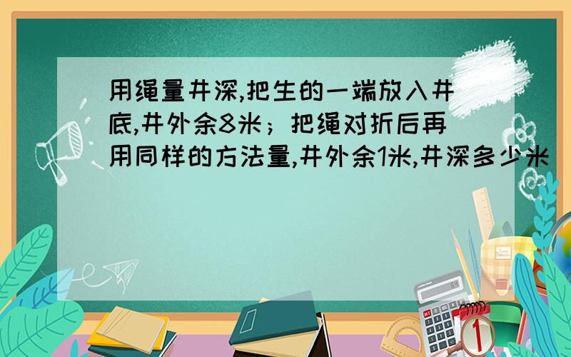 用绳量井深,把生的一端放入井底,井外余8米；把绳对折后再用同样的方法量,井外余1米,井深多少米