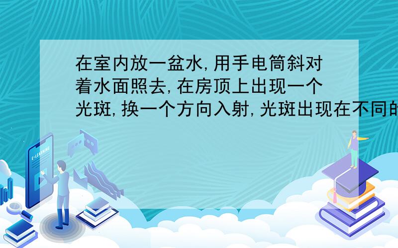 在室内放一盆水,用手电筒斜对着水面照去,在房顶上出现一个光斑,换一个方向入射,光斑出现在不同的位置上,这是为什么?