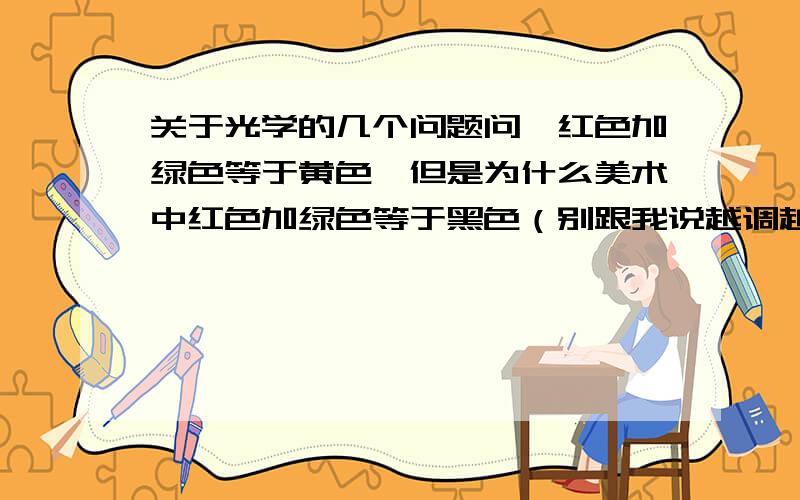 关于光学的几个问题问,红色加绿色等于黄色,但是为什么美术中红色加绿色等于黑色（别跟我说越调越深）,毕竟红色加绿色,红色就会反射红光,绿色就会反射绿光,那么混合后还是黄色啊.只不