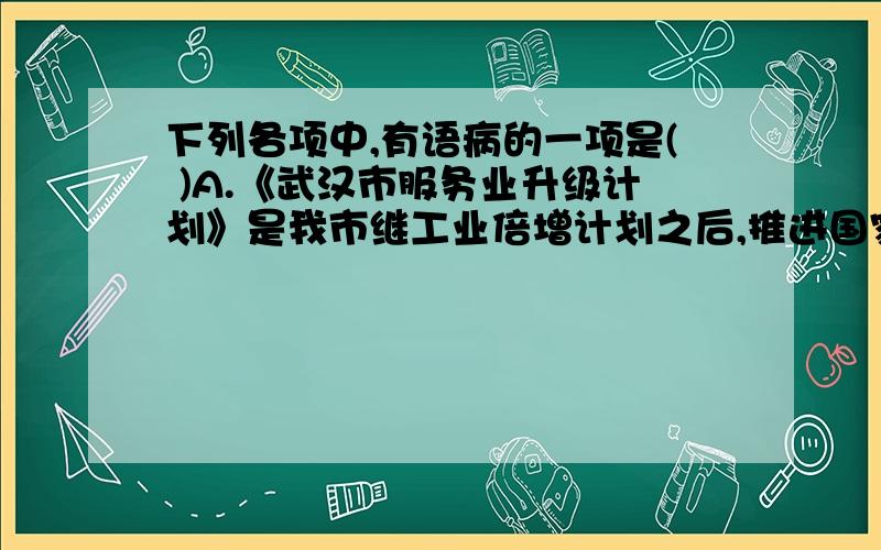 下列各项中,有语病的一项是( )A.《武汉市服务业升级计划》是我市继工业倍增计划之后,推进国家中心城市建设的又一个发展战略设计.B.为了强化湖泊治理责任意识,日前市治庸问责办通报了