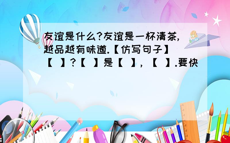 友谊是什么?友谊是一杯清茶,越品越有味道.【仿写句子】 【 】?【 】是【 】, 【 】.要快