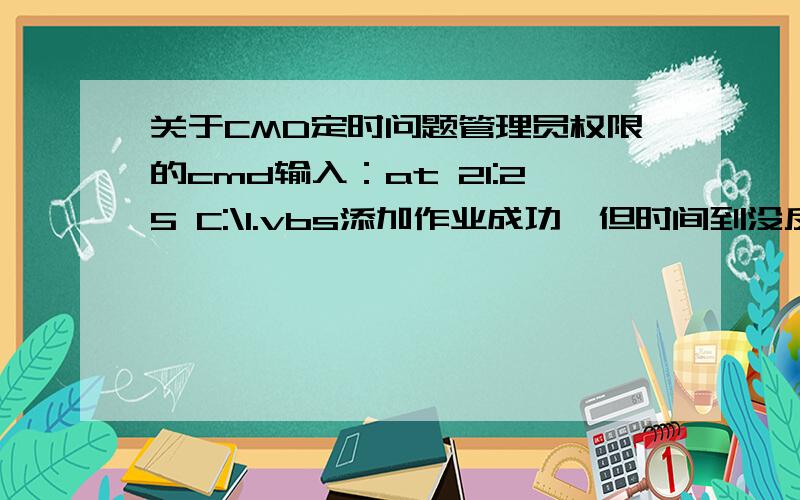 关于CMD定时问题管理员权限的cmd输入：at 21:25 C:\1.vbs添加作业成功,但时间到没反应而管理员权限cmd输入：C:\1.vbs听到“你好”——————————————————————C:\vbs内容为：Cr