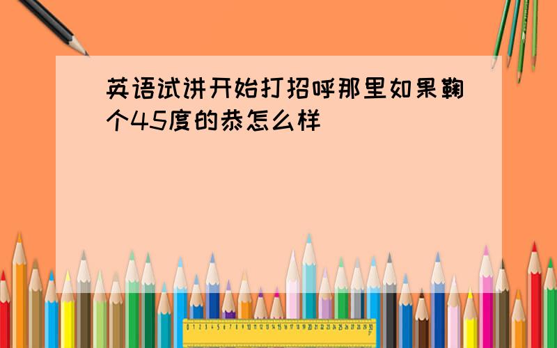 英语试讲开始打招呼那里如果鞠个45度的恭怎么样