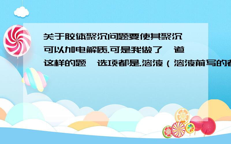 关于胶体聚沉问题要使其聚沉,可以加电解质.可是我做了一道这样的题,选项都是.溶液（溶液前写的都是电解质）,可是溶液不是分散系吗?分散系不是混合物吗?那这样不就不是电解质了?还是