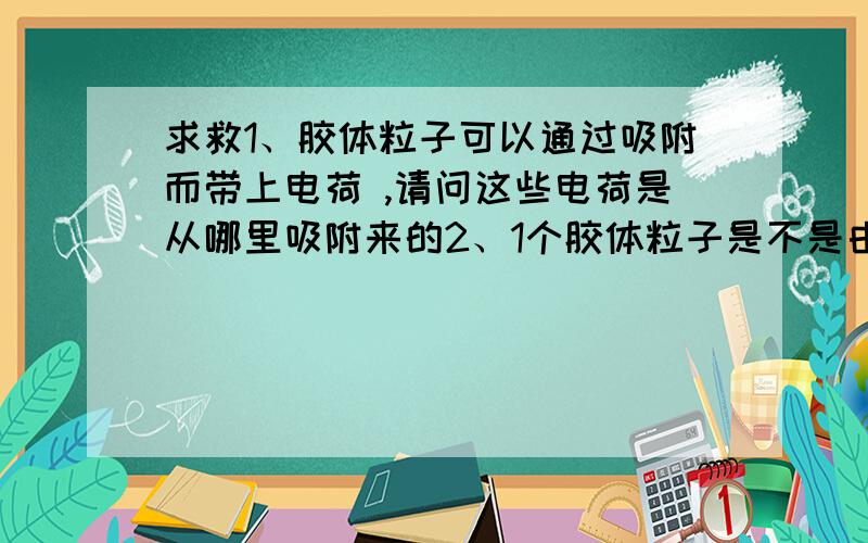 求救1、胶体粒子可以通过吸附而带上电荷 ,请问这些电荷是从哪里吸附来的2、1个胶体粒子是不是由许多微粒（分子、原子或离子）构成的?还是由单一一个微粒构成3、为什么加入电解质可以