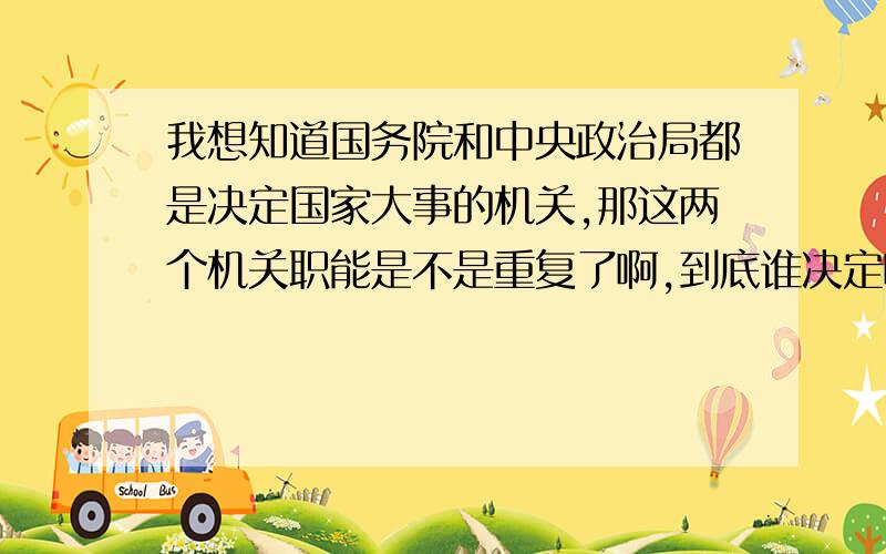 我想知道国务院和中央政治局都是决定国家大事的机关,那这两个机关职能是不是重复了啊,到底谁决定啊建国前是没有国务院的,都靠中央政治局决策,国家照常运行,那为什么要设立国务院呢,