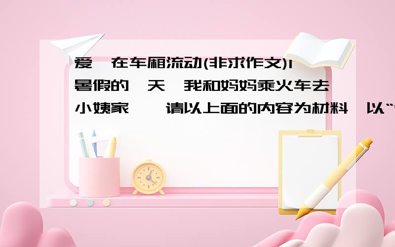 爱,在车厢流动(非求作文)1暑假的一天,我和妈妈乘火车去小姨家……请以上面的内容为材料,以“爱,在车厢流动”为题写一篇作文.注意……：意思是什么?是续写还是自己写一篇