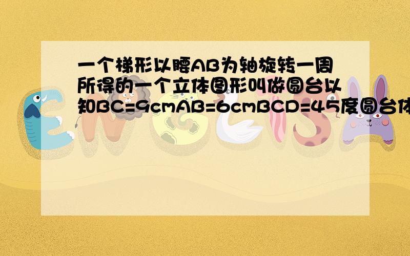 一个梯形以腰AB为轴旋转一周所得的一个立体图形叫做圆台以知BC=9cmAB=6cmBCD=45度圆台体积是多少立方厘米?