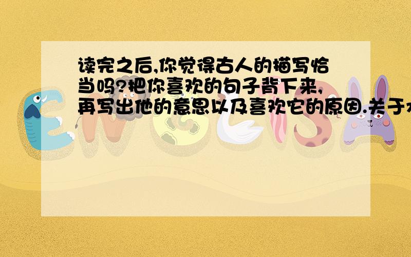 读完之后,你觉得古人的描写恰当吗?把你喜欢的句子背下来,再写出他的意思以及喜欢它的原因.关于水的