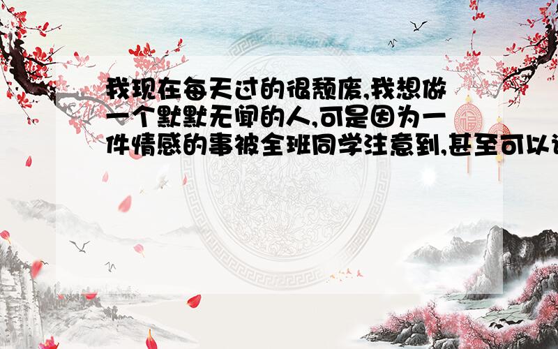 我现在每天过的很颓废,我想做一个默默无闻的人,可是因为一件情感的事被全班同学注意到,甚至可以说被鄙视了,我在班上的成绩一直直线下滑（我刚上高中）,课也听不进去,同学们就更鄙视